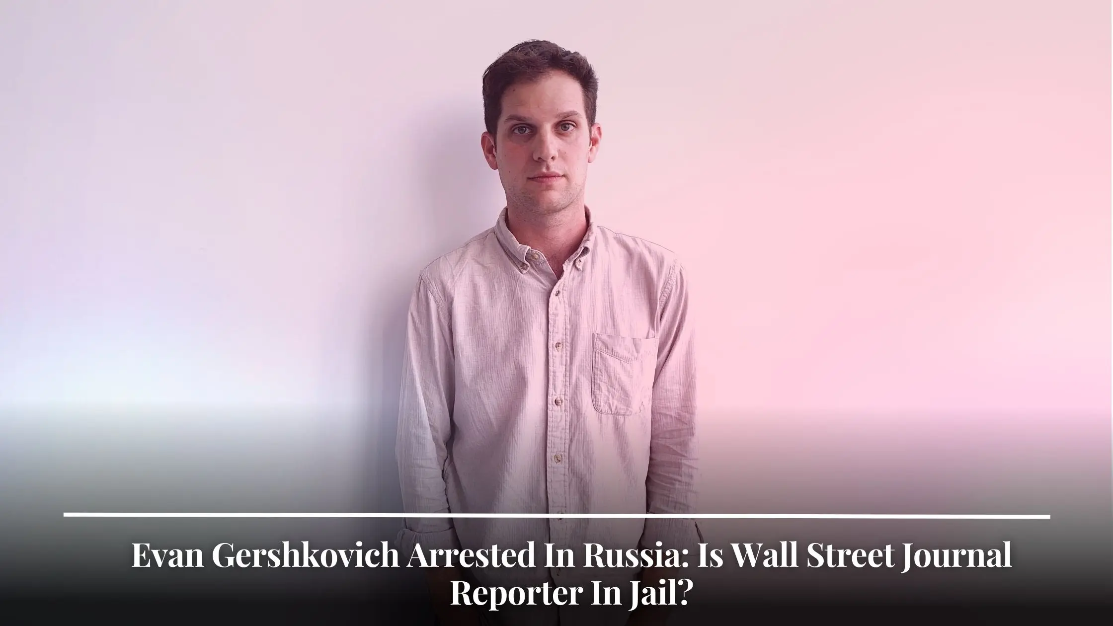 Evan Gershkovich Arrested In Russia Is Wall Street Journal Reporter In Jail